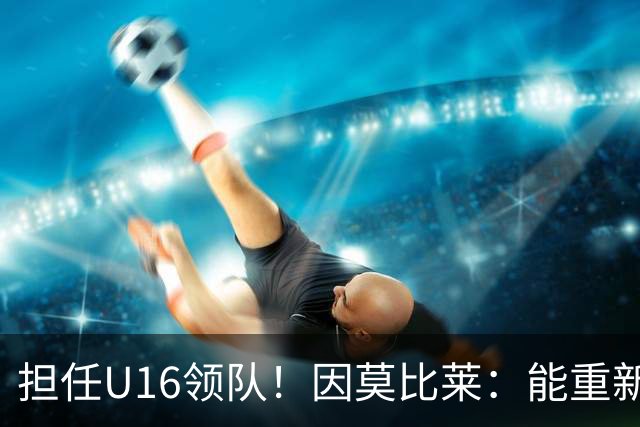 担任U16领队！因莫比莱：能重新成为意大利的一员，让我很自豪